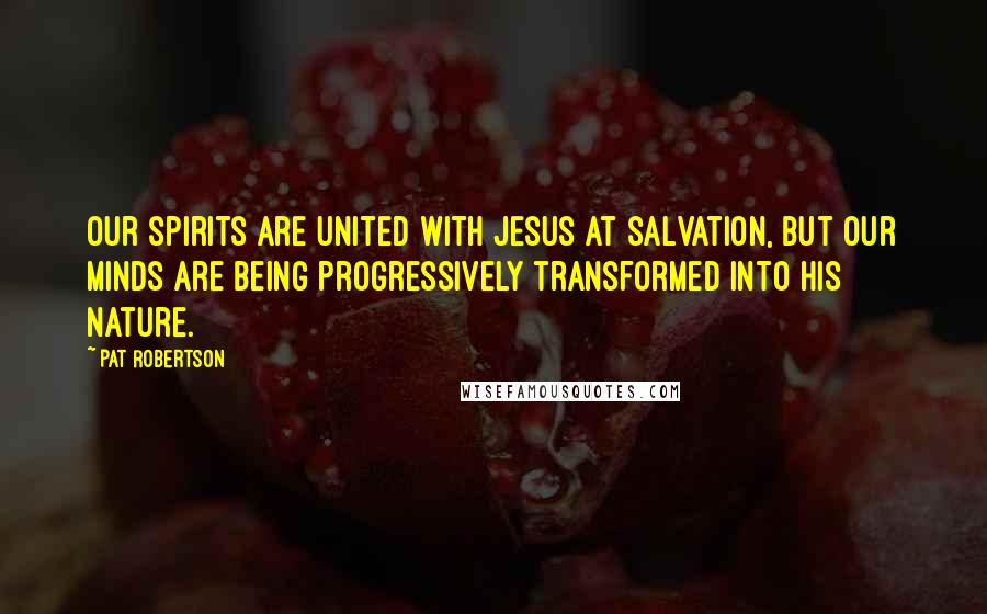 Pat Robertson Quotes: Our spirits are united with Jesus at salvation, but our minds are being progressively transformed into his nature.