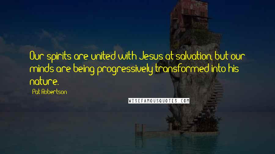 Pat Robertson Quotes: Our spirits are united with Jesus at salvation, but our minds are being progressively transformed into his nature.