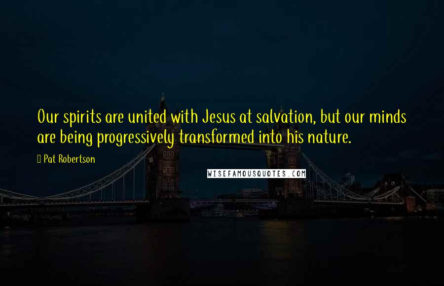 Pat Robertson Quotes: Our spirits are united with Jesus at salvation, but our minds are being progressively transformed into his nature.