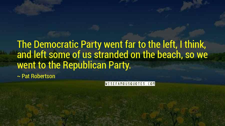 Pat Robertson Quotes: The Democratic Party went far to the left, I think, and left some of us stranded on the beach, so we went to the Republican Party.