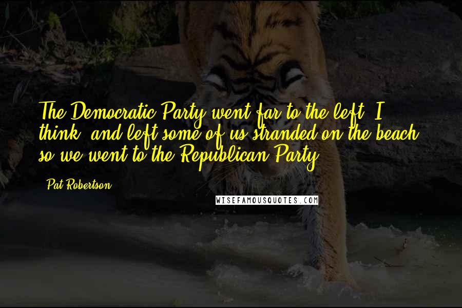 Pat Robertson Quotes: The Democratic Party went far to the left, I think, and left some of us stranded on the beach, so we went to the Republican Party.