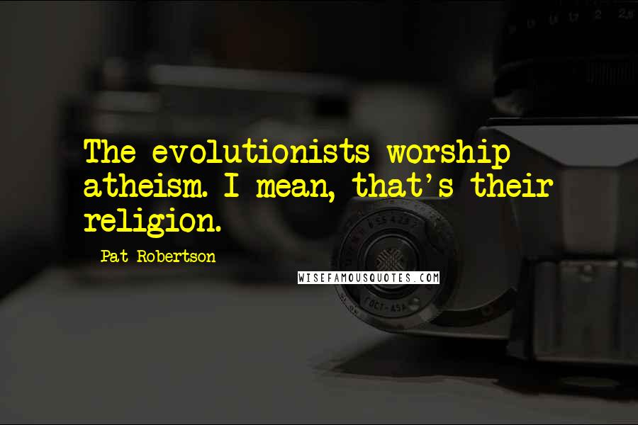 Pat Robertson Quotes: The evolutionists worship atheism. I mean, that's their religion.