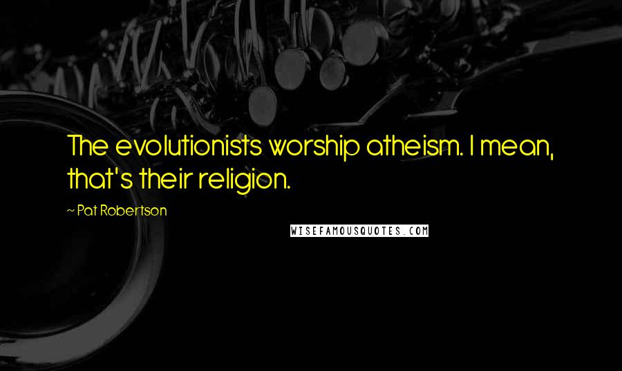 Pat Robertson Quotes: The evolutionists worship atheism. I mean, that's their religion.