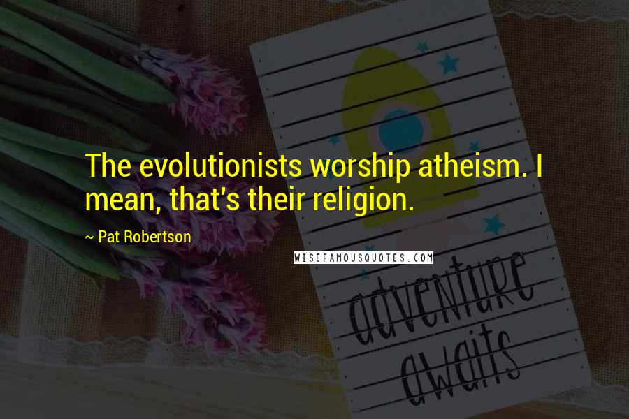 Pat Robertson Quotes: The evolutionists worship atheism. I mean, that's their religion.