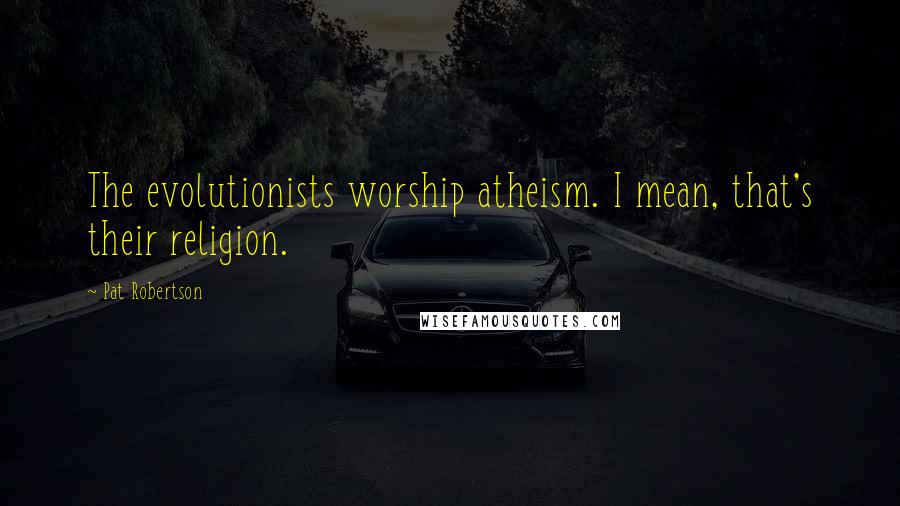 Pat Robertson Quotes: The evolutionists worship atheism. I mean, that's their religion.