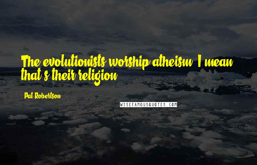 Pat Robertson Quotes: The evolutionists worship atheism. I mean, that's their religion.