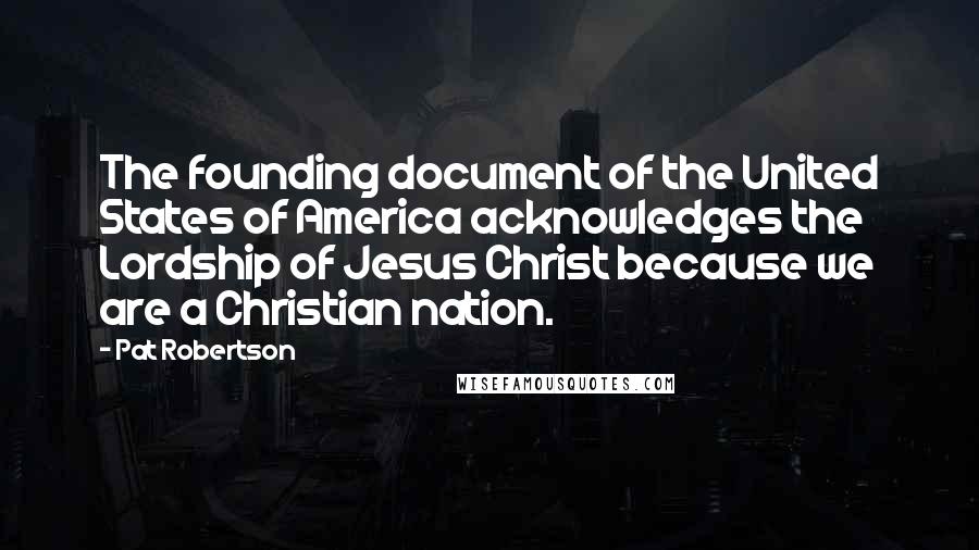 Pat Robertson Quotes: The founding document of the United States of America acknowledges the Lordship of Jesus Christ because we are a Christian nation.