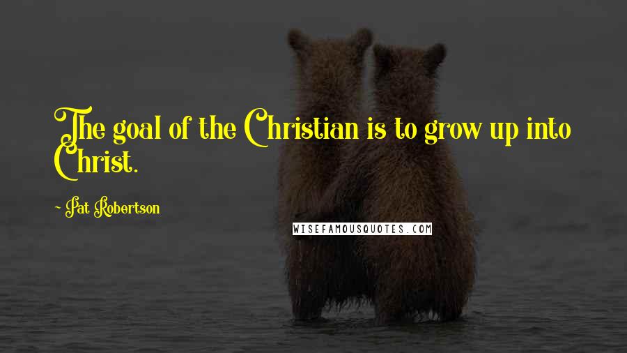 Pat Robertson Quotes: The goal of the Christian is to grow up into Christ.