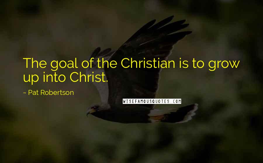Pat Robertson Quotes: The goal of the Christian is to grow up into Christ.