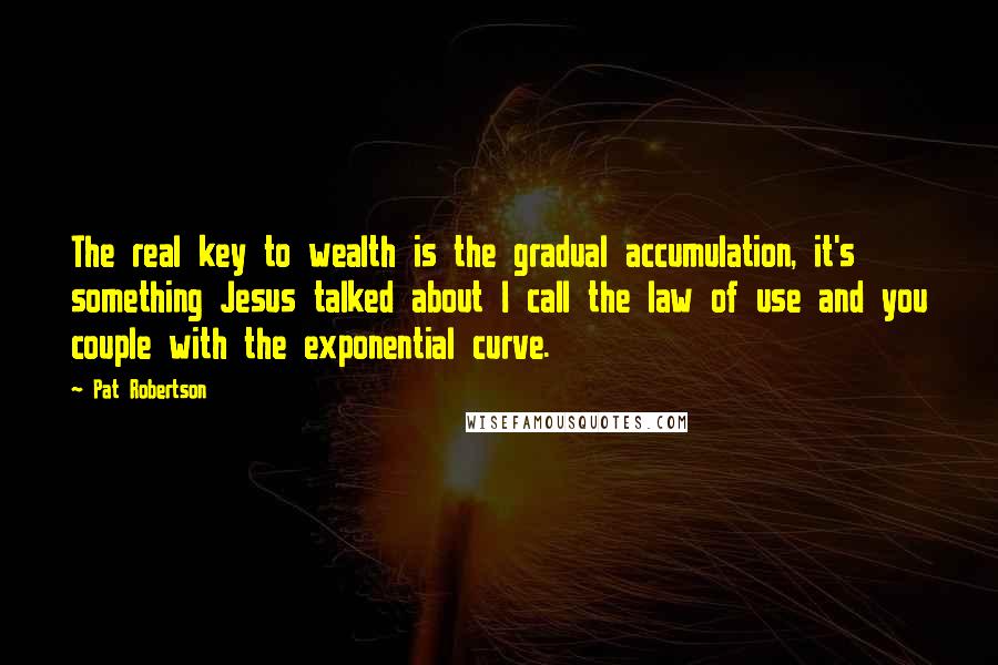 Pat Robertson Quotes: The real key to wealth is the gradual accumulation, it's something Jesus talked about I call the law of use and you couple with the exponential curve.