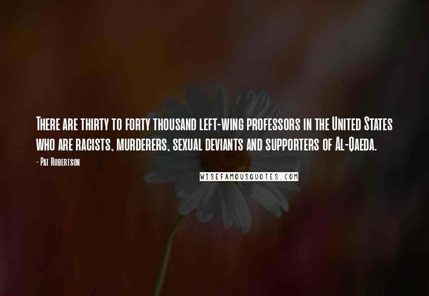 Pat Robertson Quotes: There are thirty to forty thousand left-wing professors in the United States who are racists, murderers, sexual deviants and supporters of Al-Qaeda.