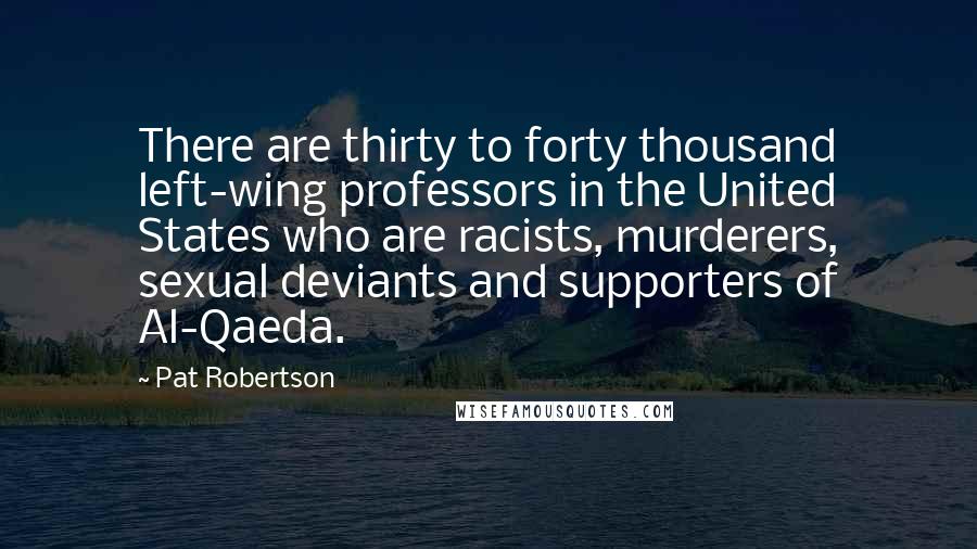 Pat Robertson Quotes: There are thirty to forty thousand left-wing professors in the United States who are racists, murderers, sexual deviants and supporters of Al-Qaeda.