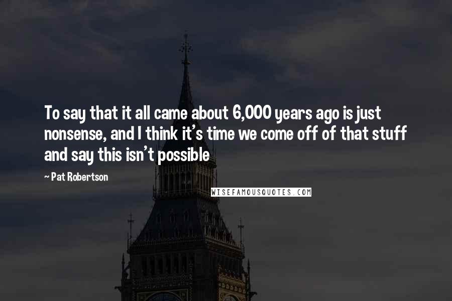 Pat Robertson Quotes: To say that it all came about 6,000 years ago is just nonsense, and I think it's time we come off of that stuff and say this isn't possible