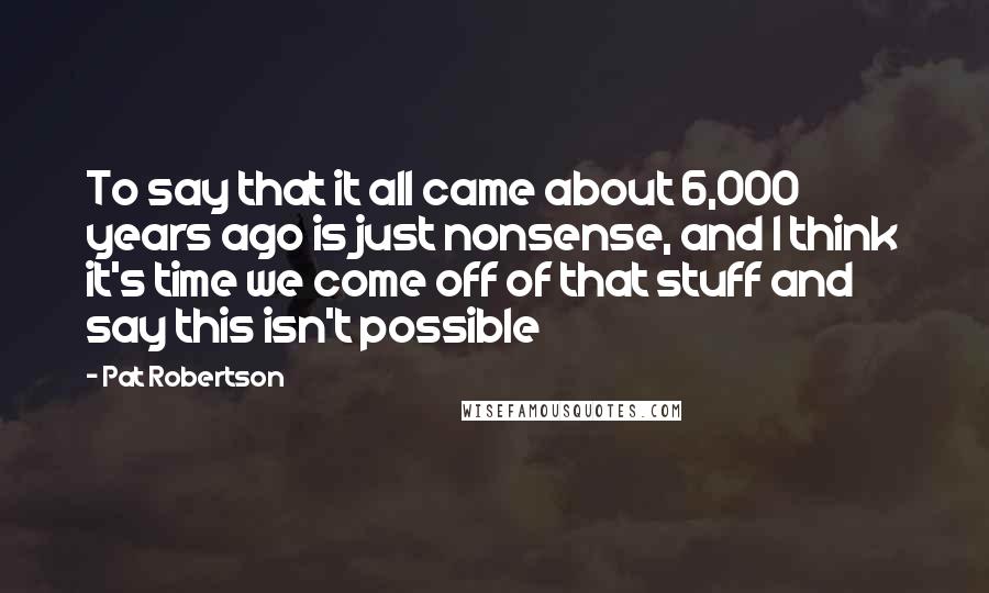 Pat Robertson Quotes: To say that it all came about 6,000 years ago is just nonsense, and I think it's time we come off of that stuff and say this isn't possible