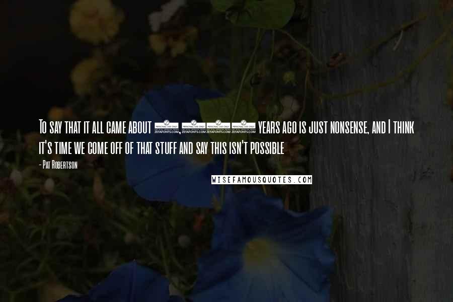 Pat Robertson Quotes: To say that it all came about 6,000 years ago is just nonsense, and I think it's time we come off of that stuff and say this isn't possible