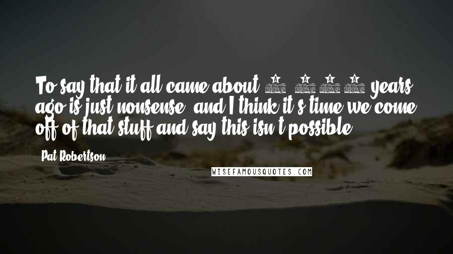 Pat Robertson Quotes: To say that it all came about 6,000 years ago is just nonsense, and I think it's time we come off of that stuff and say this isn't possible