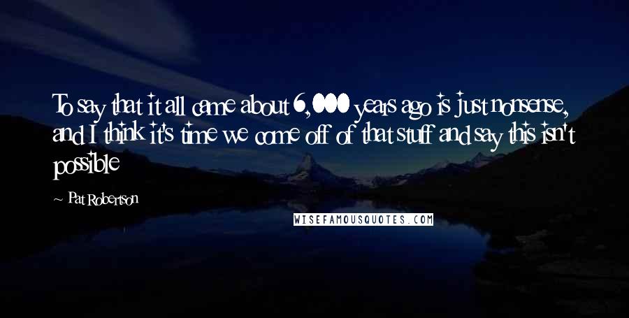 Pat Robertson Quotes: To say that it all came about 6,000 years ago is just nonsense, and I think it's time we come off of that stuff and say this isn't possible
