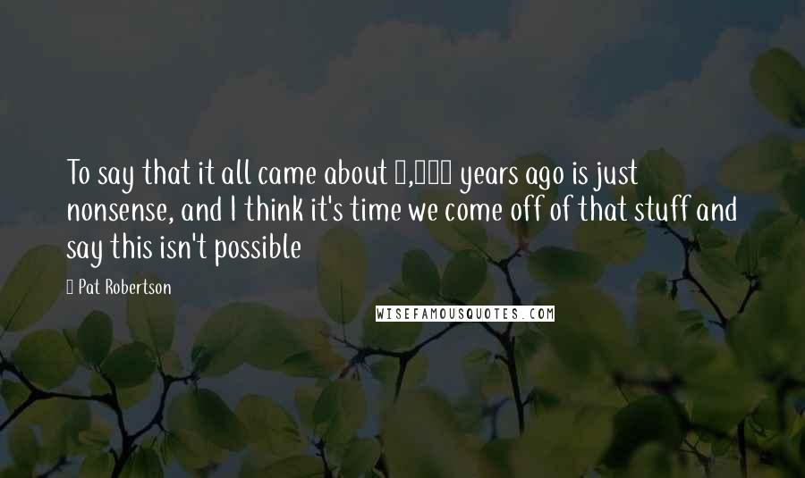 Pat Robertson Quotes: To say that it all came about 6,000 years ago is just nonsense, and I think it's time we come off of that stuff and say this isn't possible