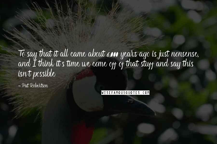 Pat Robertson Quotes: To say that it all came about 6,000 years ago is just nonsense, and I think it's time we come off of that stuff and say this isn't possible