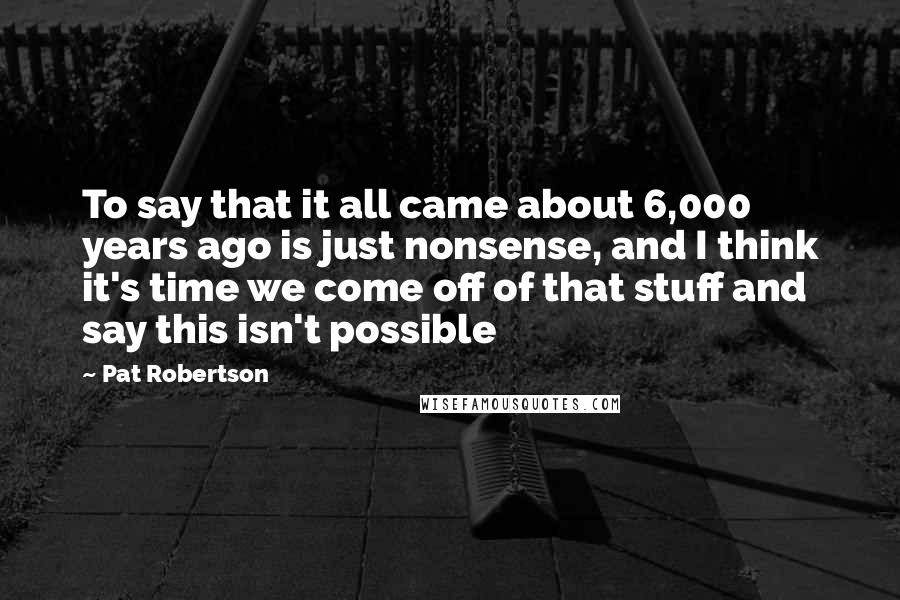 Pat Robertson Quotes: To say that it all came about 6,000 years ago is just nonsense, and I think it's time we come off of that stuff and say this isn't possible