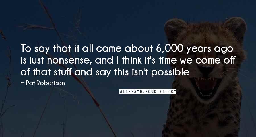 Pat Robertson Quotes: To say that it all came about 6,000 years ago is just nonsense, and I think it's time we come off of that stuff and say this isn't possible