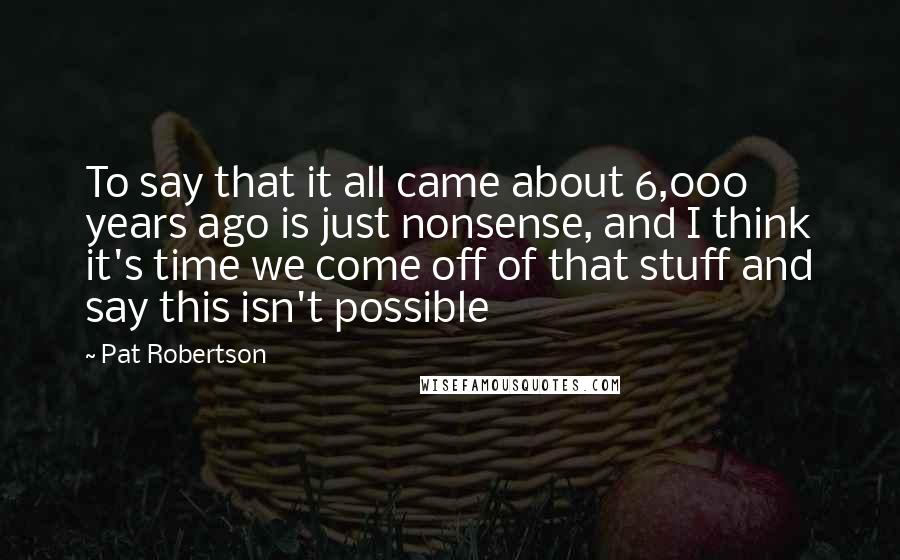 Pat Robertson Quotes: To say that it all came about 6,000 years ago is just nonsense, and I think it's time we come off of that stuff and say this isn't possible
