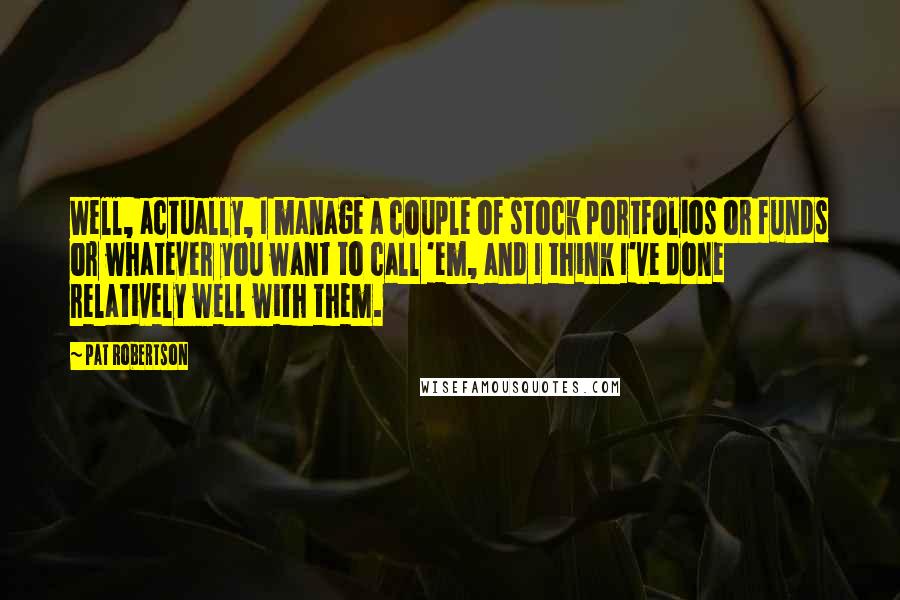 Pat Robertson Quotes: Well, actually, I manage a couple of stock portfolios or funds or whatever you want to call 'em, and I think I've done relatively well with them.