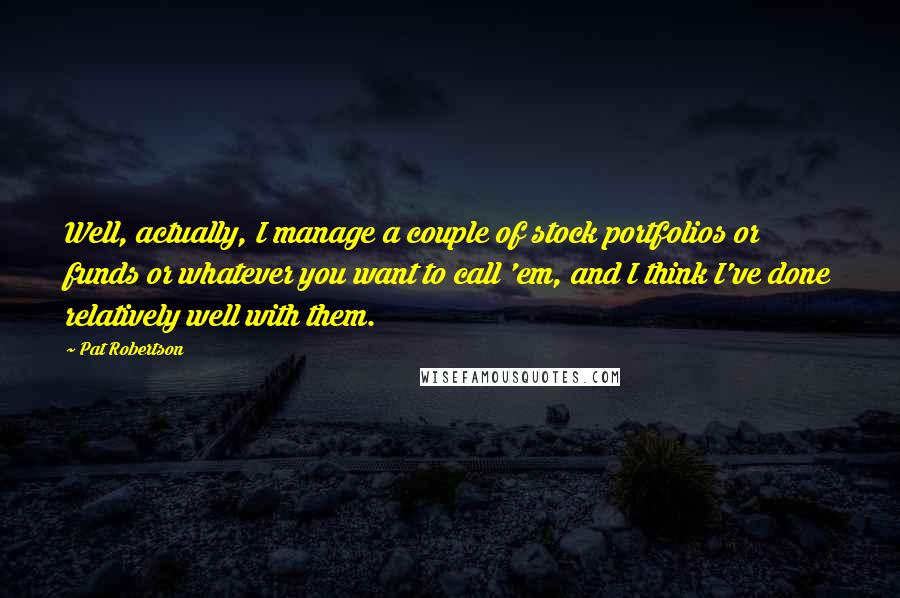 Pat Robertson Quotes: Well, actually, I manage a couple of stock portfolios or funds or whatever you want to call 'em, and I think I've done relatively well with them.