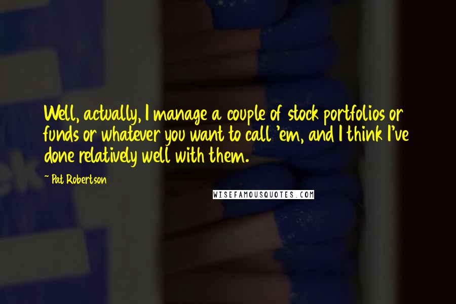 Pat Robertson Quotes: Well, actually, I manage a couple of stock portfolios or funds or whatever you want to call 'em, and I think I've done relatively well with them.