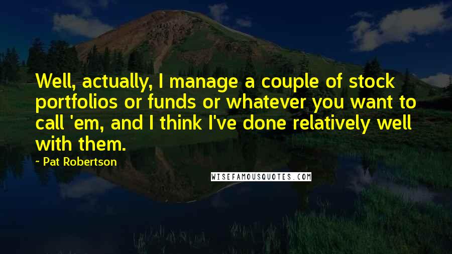 Pat Robertson Quotes: Well, actually, I manage a couple of stock portfolios or funds or whatever you want to call 'em, and I think I've done relatively well with them.