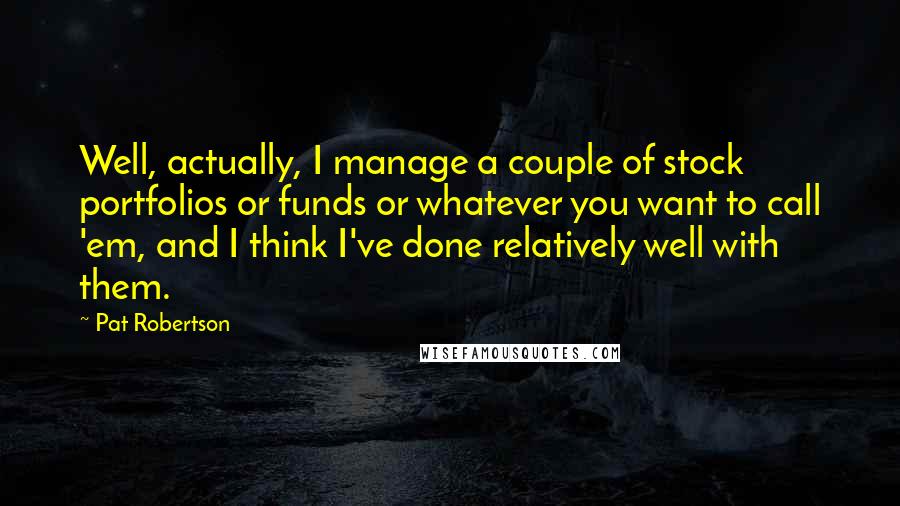 Pat Robertson Quotes: Well, actually, I manage a couple of stock portfolios or funds or whatever you want to call 'em, and I think I've done relatively well with them.