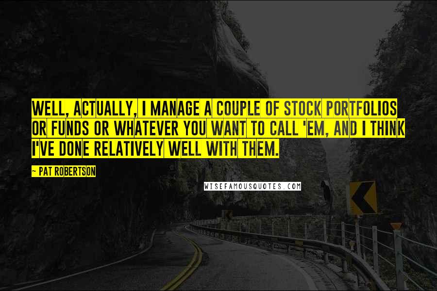 Pat Robertson Quotes: Well, actually, I manage a couple of stock portfolios or funds or whatever you want to call 'em, and I think I've done relatively well with them.