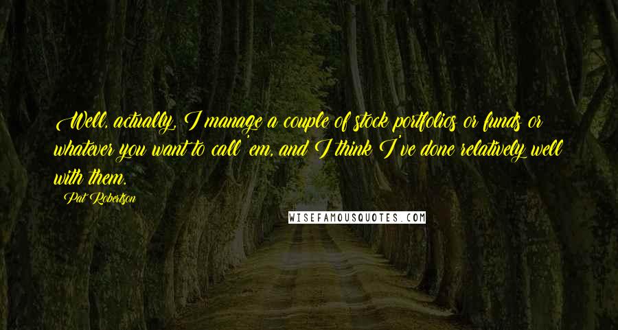 Pat Robertson Quotes: Well, actually, I manage a couple of stock portfolios or funds or whatever you want to call 'em, and I think I've done relatively well with them.