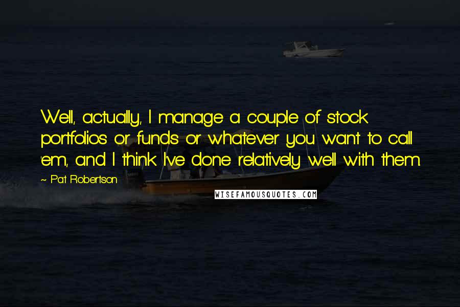 Pat Robertson Quotes: Well, actually, I manage a couple of stock portfolios or funds or whatever you want to call 'em, and I think I've done relatively well with them.