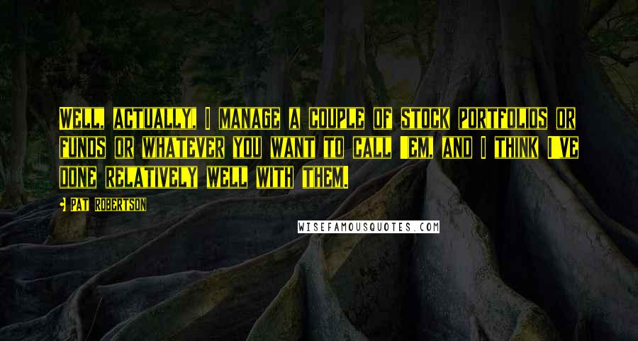 Pat Robertson Quotes: Well, actually, I manage a couple of stock portfolios or funds or whatever you want to call 'em, and I think I've done relatively well with them.