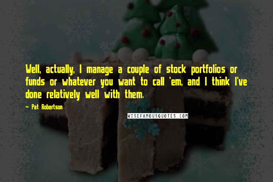 Pat Robertson Quotes: Well, actually, I manage a couple of stock portfolios or funds or whatever you want to call 'em, and I think I've done relatively well with them.