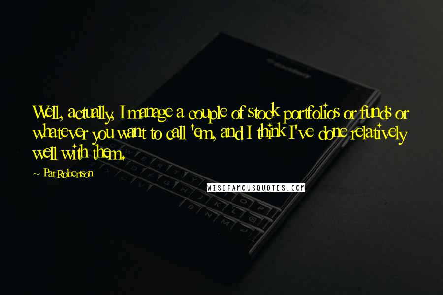 Pat Robertson Quotes: Well, actually, I manage a couple of stock portfolios or funds or whatever you want to call 'em, and I think I've done relatively well with them.