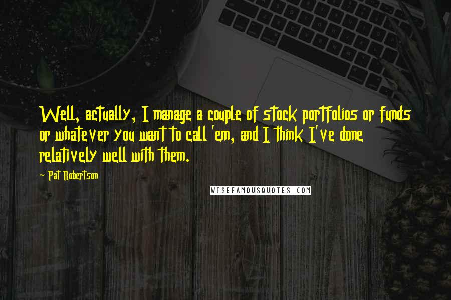 Pat Robertson Quotes: Well, actually, I manage a couple of stock portfolios or funds or whatever you want to call 'em, and I think I've done relatively well with them.