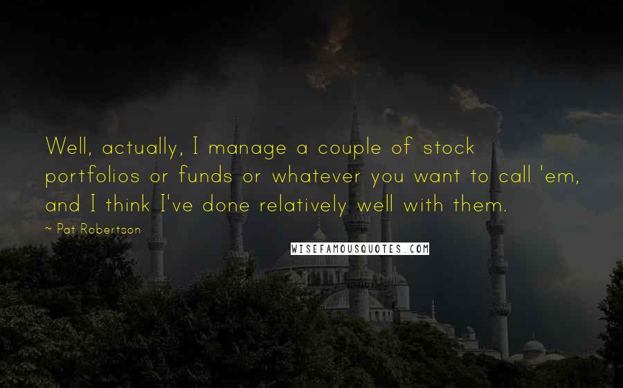 Pat Robertson Quotes: Well, actually, I manage a couple of stock portfolios or funds or whatever you want to call 'em, and I think I've done relatively well with them.