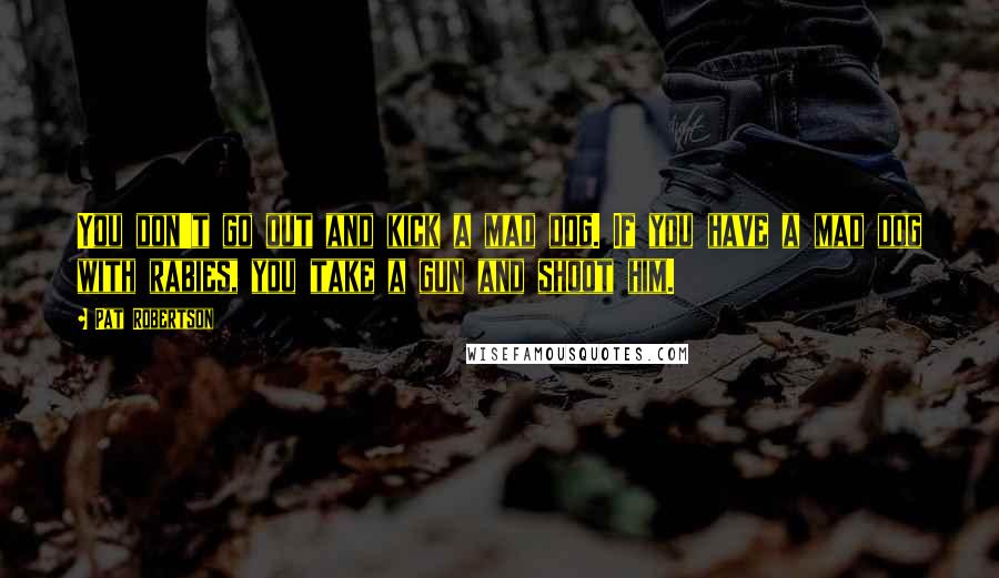 Pat Robertson Quotes: You don't go out and kick a mad dog. If you have a mad dog with rabies, you take a gun and shoot him.