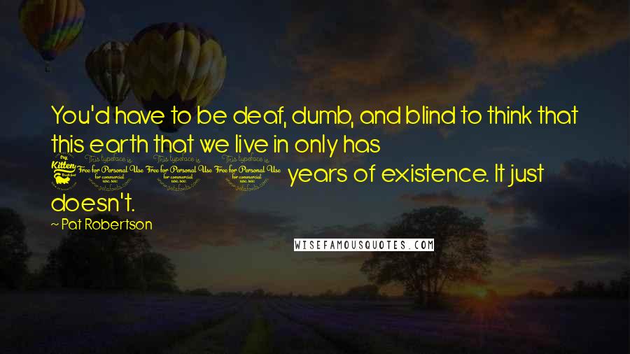 Pat Robertson Quotes: You'd have to be deaf, dumb, and blind to think that this earth that we live in only has 6000 years of existence. It just doesn't.