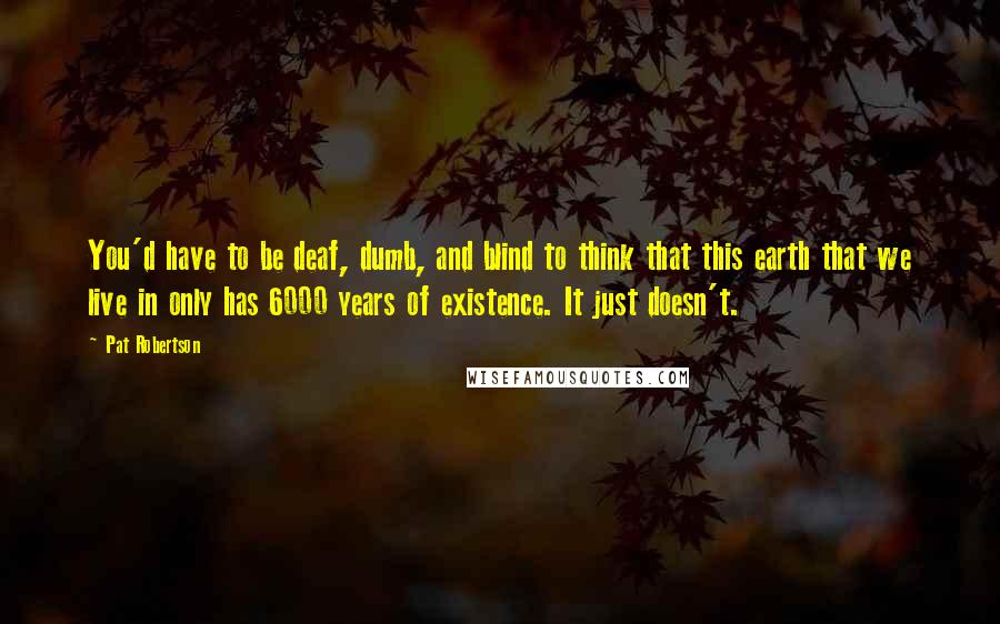 Pat Robertson Quotes: You'd have to be deaf, dumb, and blind to think that this earth that we live in only has 6000 years of existence. It just doesn't.