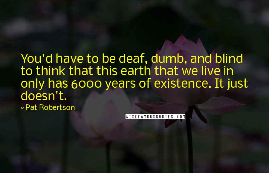 Pat Robertson Quotes: You'd have to be deaf, dumb, and blind to think that this earth that we live in only has 6000 years of existence. It just doesn't.