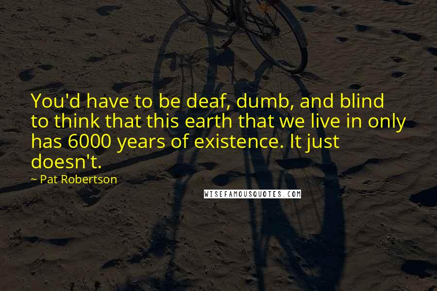 Pat Robertson Quotes: You'd have to be deaf, dumb, and blind to think that this earth that we live in only has 6000 years of existence. It just doesn't.