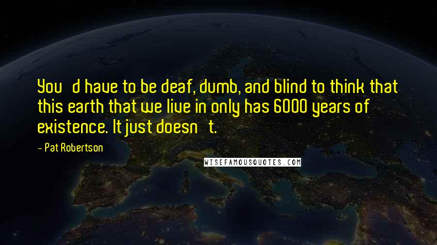 Pat Robertson Quotes: You'd have to be deaf, dumb, and blind to think that this earth that we live in only has 6000 years of existence. It just doesn't.
