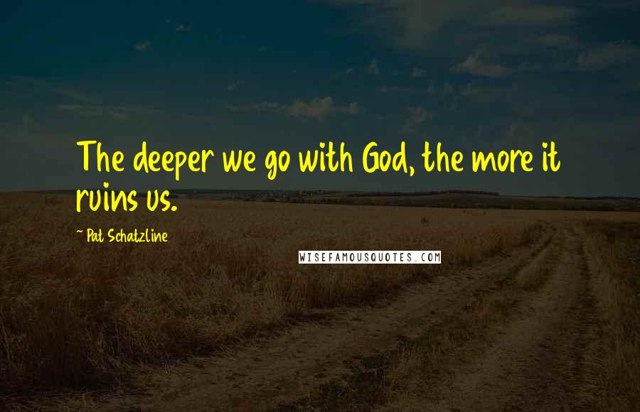 Pat Schatzline Quotes: The deeper we go with God, the more it ruins us.