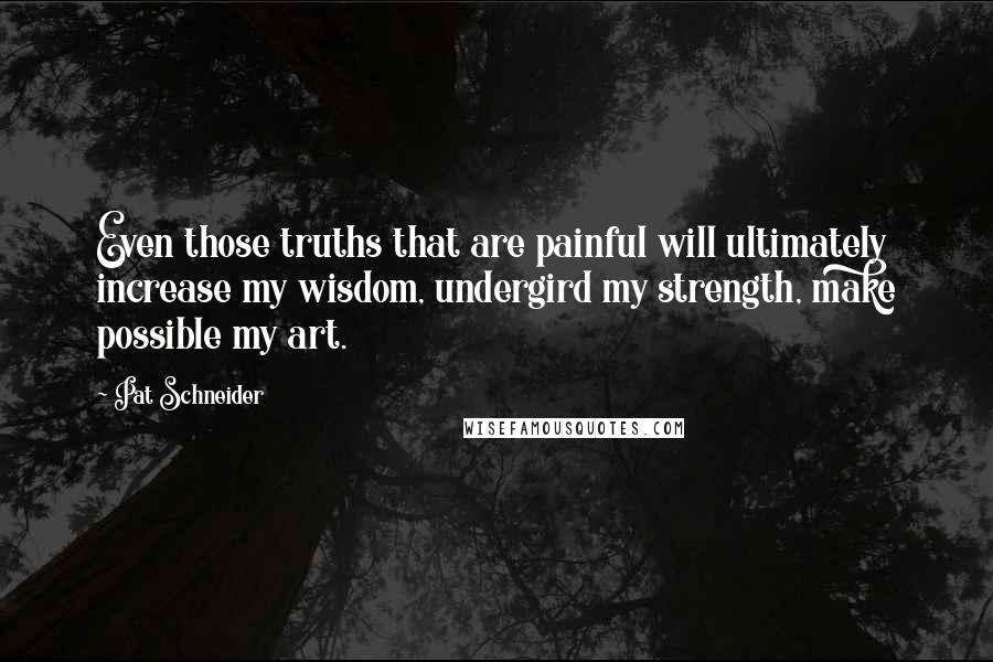 Pat Schneider Quotes: Even those truths that are painful will ultimately increase my wisdom, undergird my strength, make possible my art.