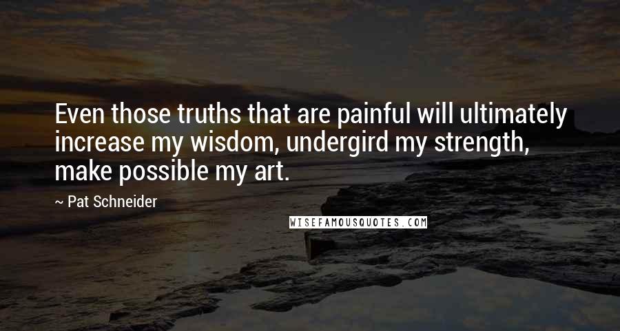 Pat Schneider Quotes: Even those truths that are painful will ultimately increase my wisdom, undergird my strength, make possible my art.