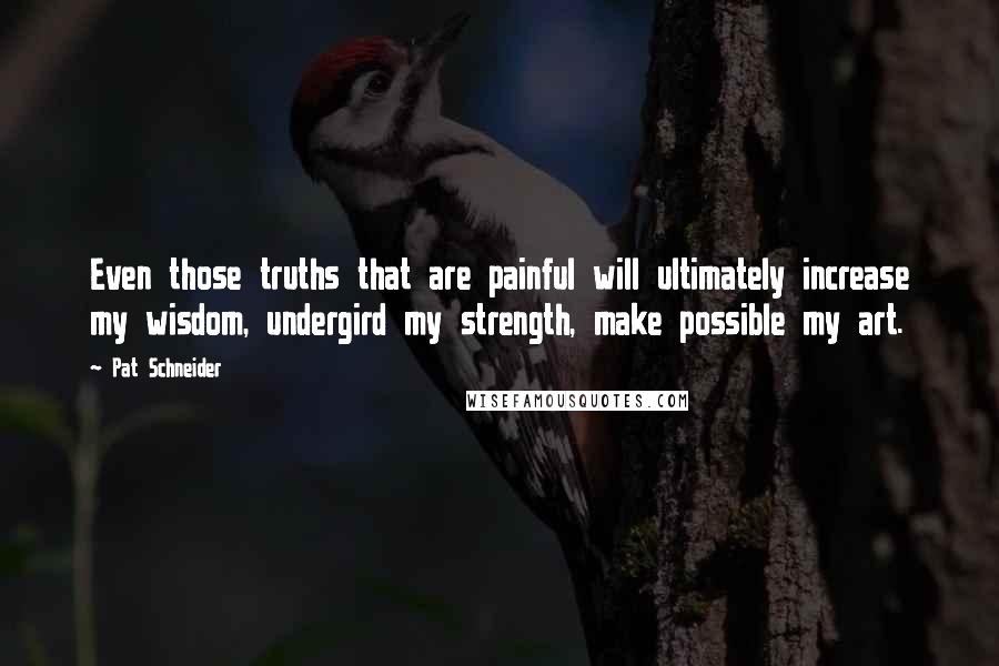 Pat Schneider Quotes: Even those truths that are painful will ultimately increase my wisdom, undergird my strength, make possible my art.