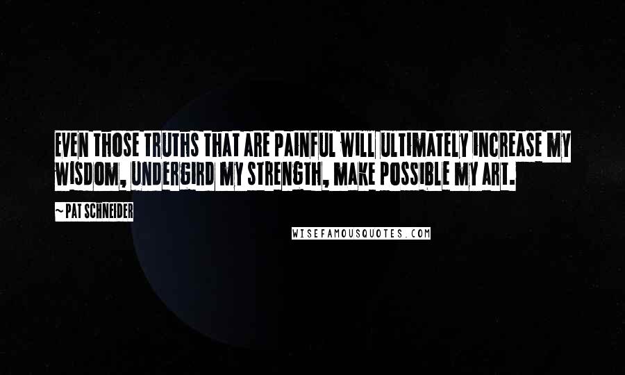 Pat Schneider Quotes: Even those truths that are painful will ultimately increase my wisdom, undergird my strength, make possible my art.